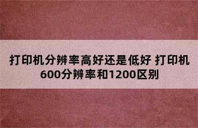 打印机分辨率高好还是低好 打印机600分辨率和1200区别